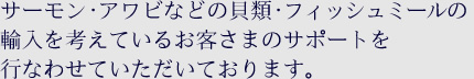 サーモン･アワビなどの貝類･フィッシュミールの輸入を考えているお客さまのサポートを行なわせていただいております。